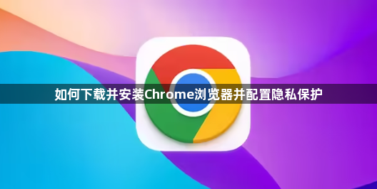 如何下载并安装Chrome浏览器并配置隐私保护1