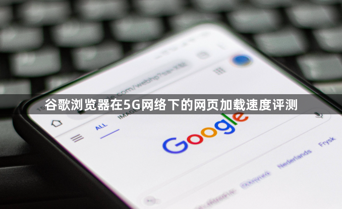谷歌浏览器在5G网络下的网页加载速度评测1