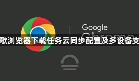 谷歌浏览器下载任务云同步配置及多设备支持1