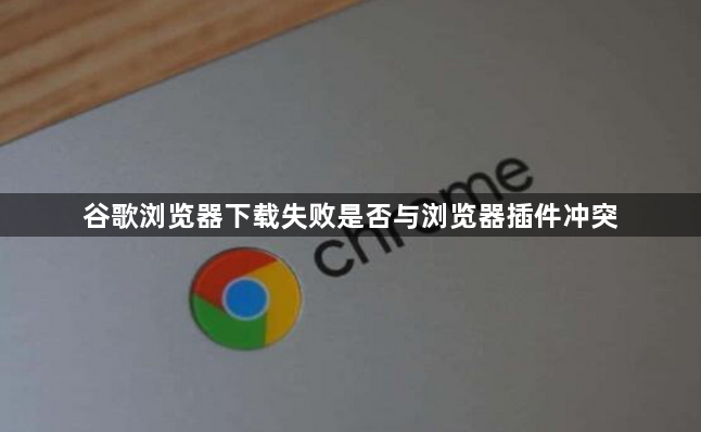 谷歌浏览器下载失败是否与浏览器插件冲突1