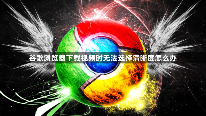 谷歌浏览器下载视频时无法选择清晰度怎么办1