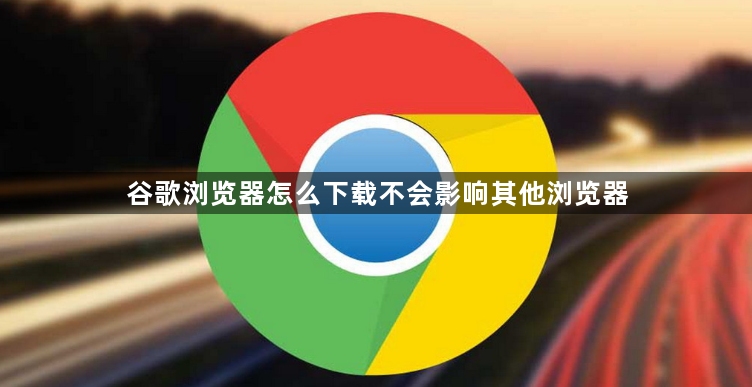 谷歌浏览器怎么下载不会影响其他浏览器1