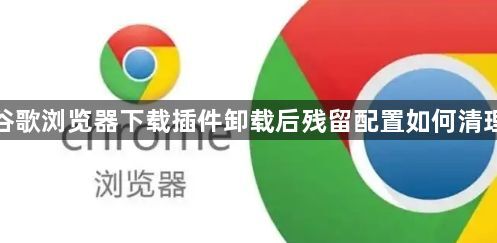 谷歌浏览器下载插件卸载后残留配置如何清理1