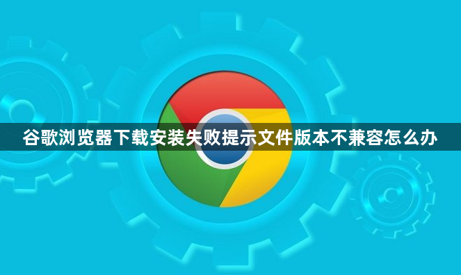 谷歌浏览器下载安装失败提示文件版本不兼容怎么办1