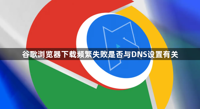谷歌浏览器下载频繁失败是否与DNS设置有关1