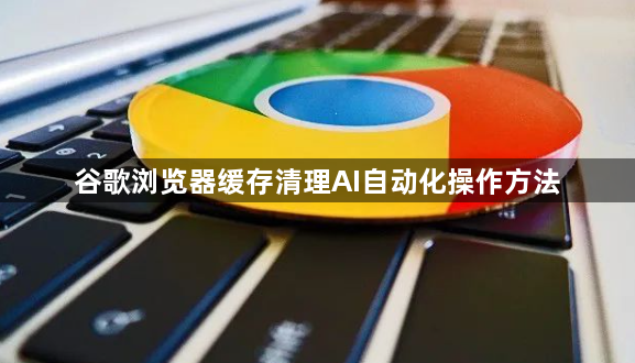 谷歌浏览器缓存清理AI自动化操作方法1