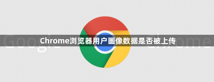 Chrome浏览器用户画像数据是否被上传1