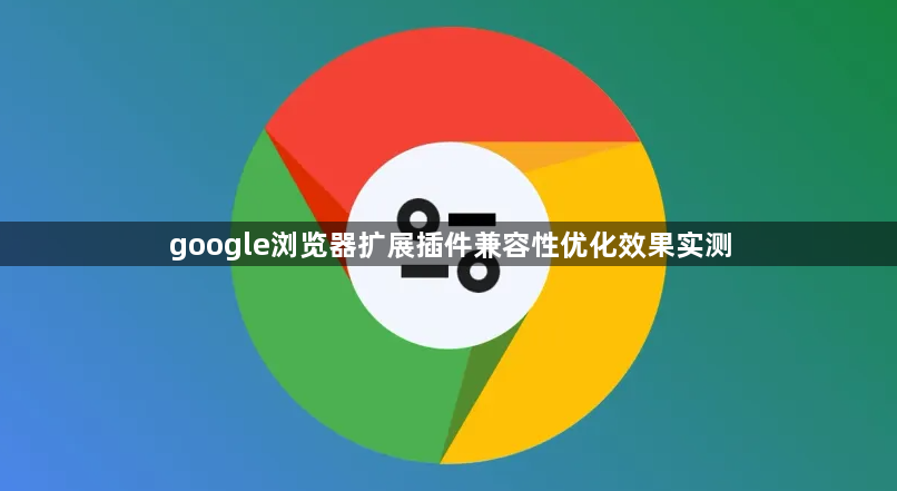 google浏览器扩展插件兼容性优化效果实测1