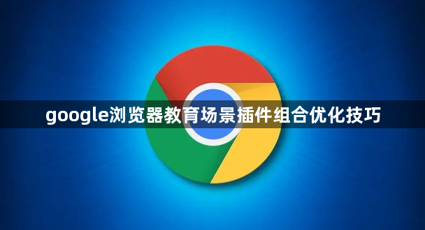 google浏览器教育场景插件组合优化技巧1