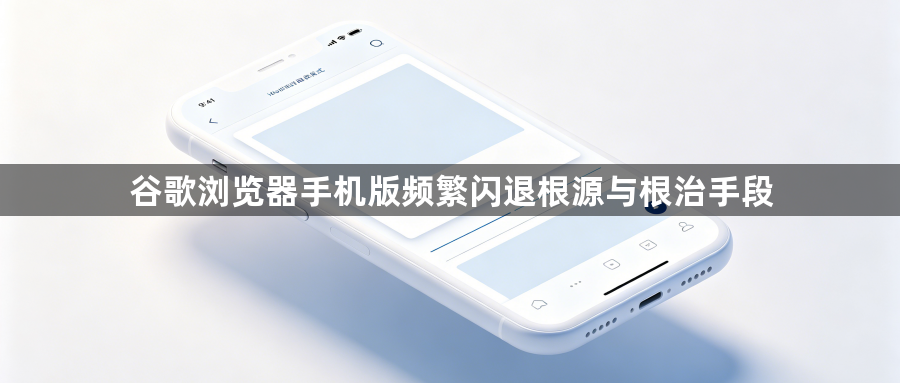 谷歌浏览器手机版频繁闪退根源与根治手段1
