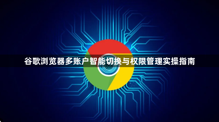 谷歌浏览器多账户智能切换与权限管理实操指南1